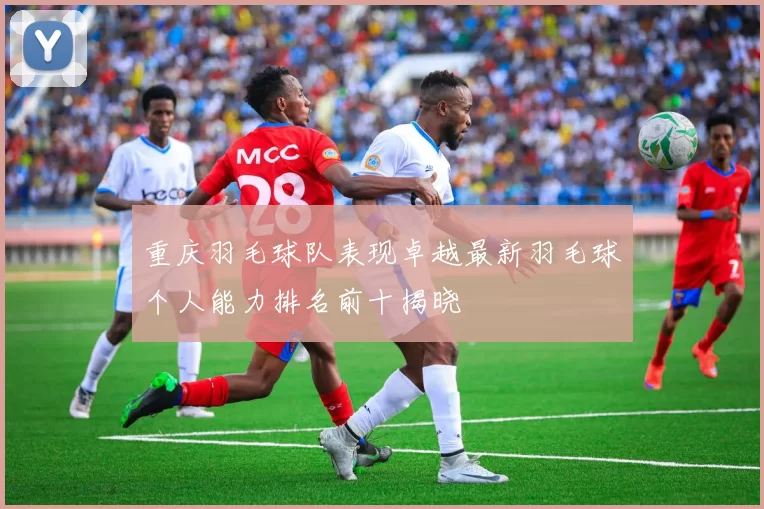 重庆羽毛球队表现卓越最新羽毛球个人能力排名前十揭晓