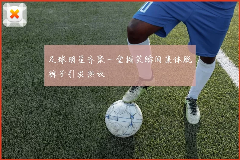 足球明星齐聚一堂搞笑瞬间集体脱裤子引发热议