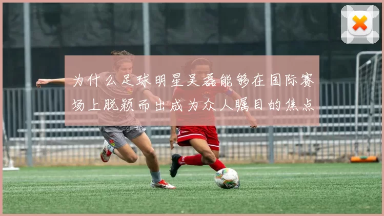 为什么足球明星吴磊能够在国际赛场上脱颖而出成为众人瞩目的焦点