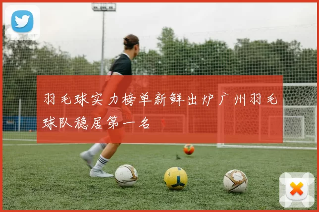 羽毛球实力榜单新鲜出炉广州羽毛球队稳居第一名