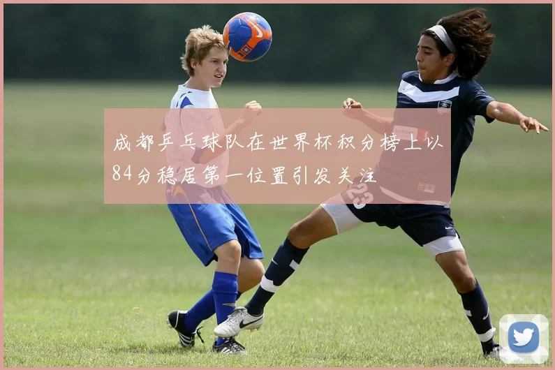 成都乒乓球队在世界杯积分榜上以84分稳居第一位置引发关注