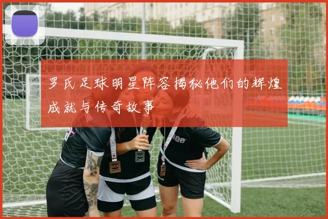 罗氏足球明星阵容揭秘他们的辉煌成就与传奇故事