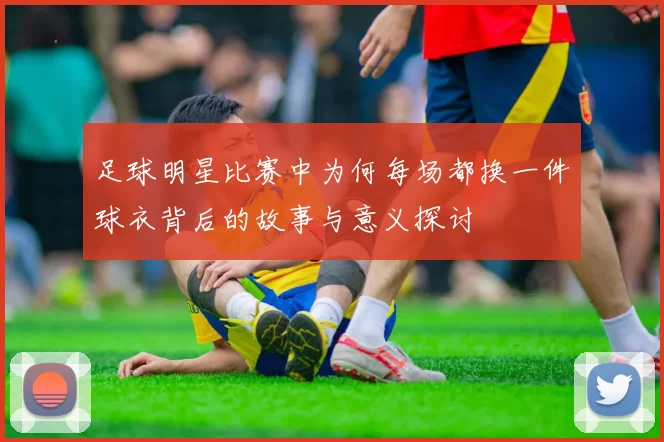 足球明星比赛中为何每场都换一件球衣背后的故事与意义探讨