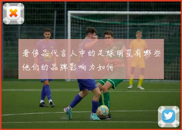 奢侈品代言人中的足球明星有哪些他们的品牌影响力如何