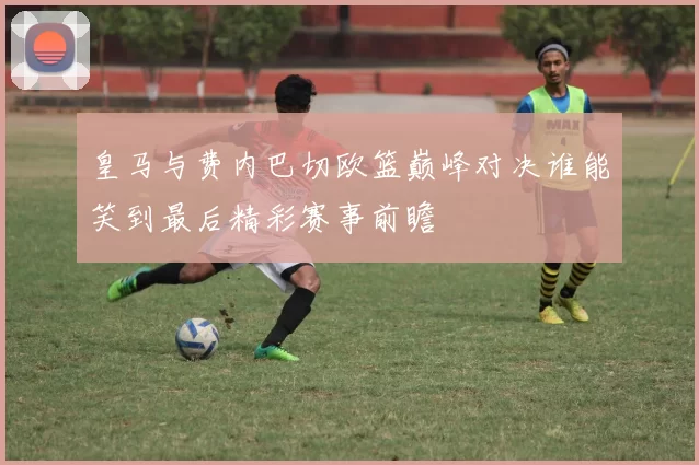 皇马与费内巴切欧篮巅峰对决谁能笑到最后精彩赛事前瞻