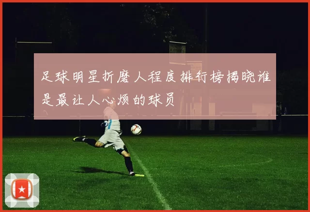 足球明星折磨人程度排行榜揭晓谁是最让人心烦的球员