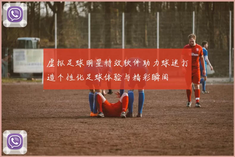 虚拟足球明星特效软件助力球迷打造个性化足球体验与精彩瞬间