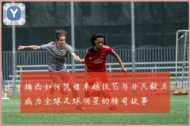 梅西如何凭借卓越技艺与非凡毅力成为全球足球明星的传奇故事