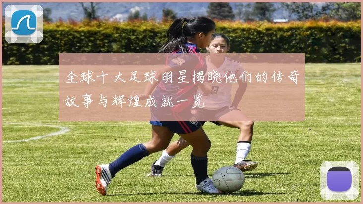 全球十大足球明星揭晓他们的传奇故事与辉煌成就一览