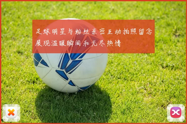 足球明星与粉丝亲密互动拍照留念展现温暖瞬间和无尽热情