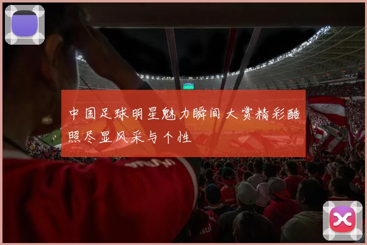 中国足球明星魅力瞬间大赏精彩酷照尽显风采与个性