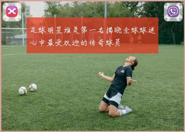 足球明星谁是第一名揭晓全球球迷心中最受欢迎的传奇球员