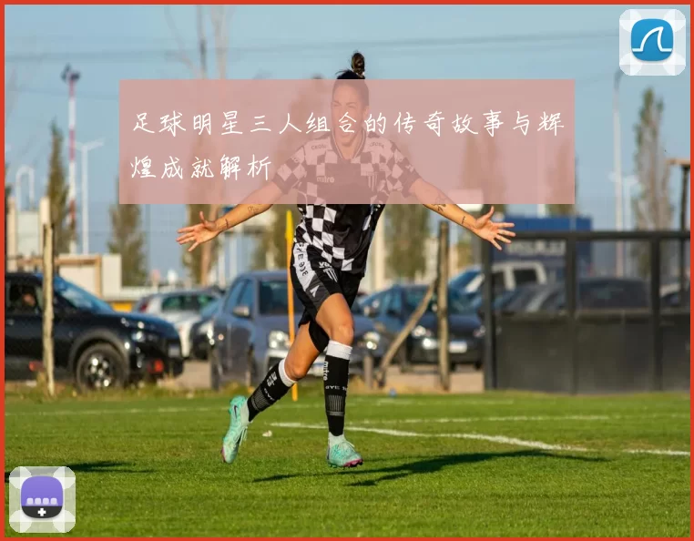 足球明星三人组合的传奇故事与辉煌成就解析