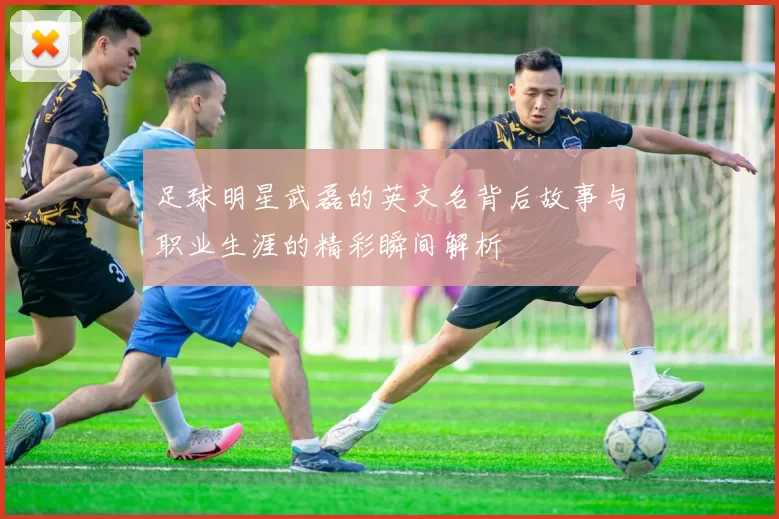 足球明星武磊的英文名背后故事与职业生涯的精彩瞬间解析