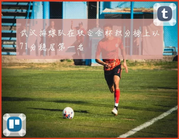 武汉排球队在联合会杯积分榜上以71分稳居第一名