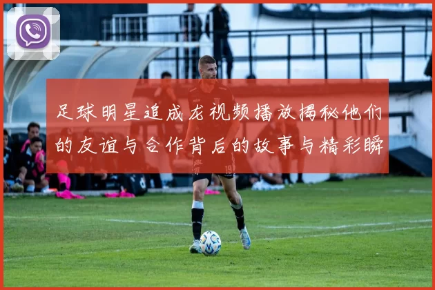 足球明星追成龙视频播放揭秘他们的友谊与合作背后的故事与精彩瞬间