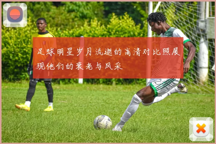 足球明星岁月流逝的高清对比照展现他们的衰老与风采