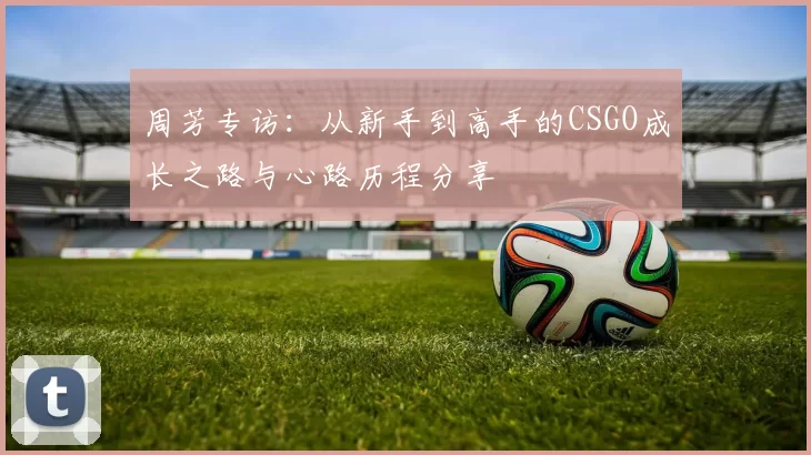 周芳专访：从新手到高手的CSGO成长之路与心路历程分享