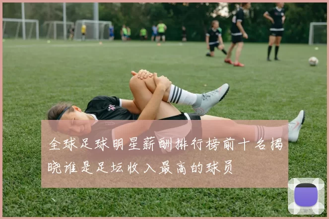 全球足球明星薪酬排行榜前十名揭晓谁是足坛收入最高的球员