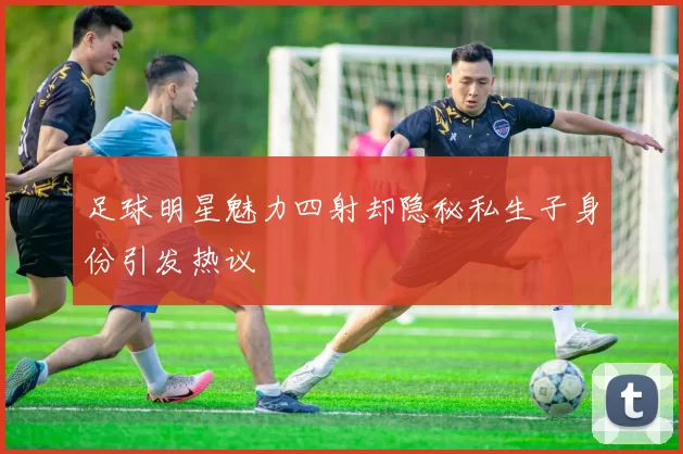 足球明星魅力四射却隐秘私生子身份引发热议