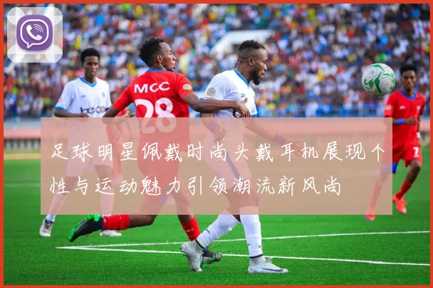 足球明星佩戴时尚头戴耳机展现个性与运动魅力引领潮流新风尚