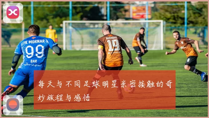 每天与不同足球明星亲密接触的奇妙旅程与感悟