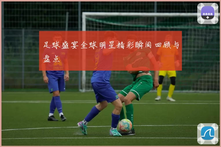 足球盛宴全球明星精彩瞬间回顾与盘点