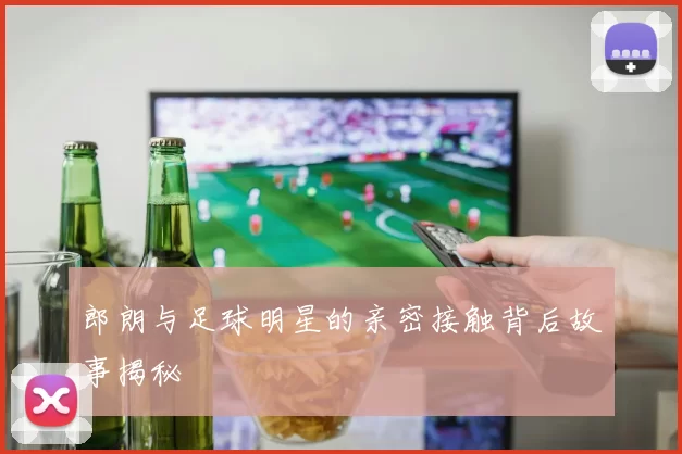 郎朗与足球明星的亲密接触背后故事揭秘