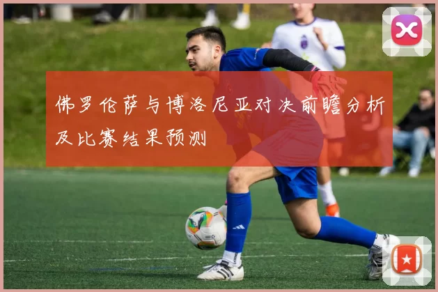 佛罗伦萨与博洛尼亚对决前瞻分析及比赛结果预测