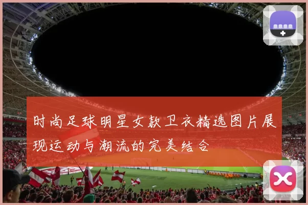 时尚足球明星女款卫衣精选图片展现运动与潮流的完美结合