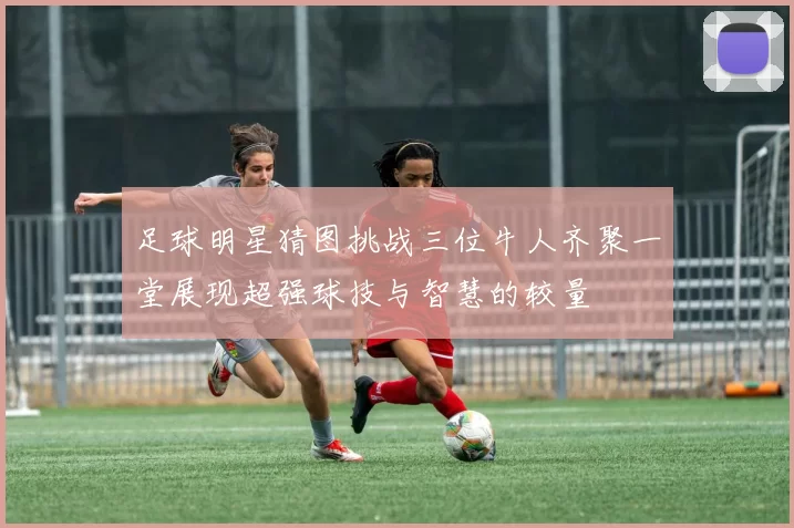 足球明星猜图挑战三位牛人齐聚一堂展现超强球技与智慧的较量