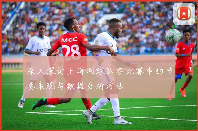 深入探讨上海网球队在比赛中的节奏表现与数据分析方法