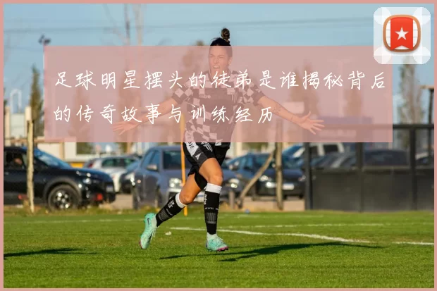 足球明星摆头的徒弟是谁揭秘背后的传奇故事与训练经历