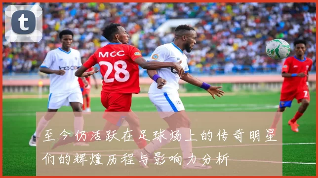 至今仍活跃在足球场上的传奇明星们的辉煌历程与影响力分析