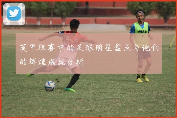 英甲联赛中的足球明星盘点与他们的辉煌成就分析