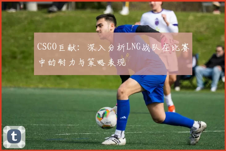 CSGO巨献：深入分析LNG战队在比赛中的耐力与策略表现