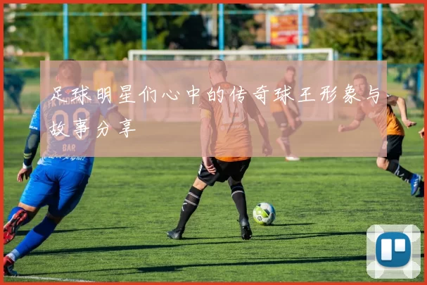 足球明星们心中的传奇球王形象与故事分享