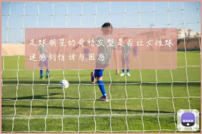 足球明星的奇特发型是否让女性球迷感到惊讶与困惑