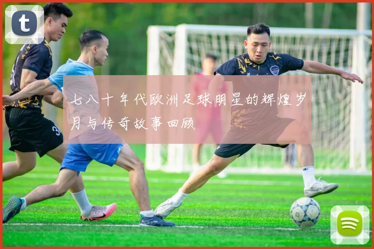 七八十年代欧洲足球明星的辉煌岁月与传奇故事回顾