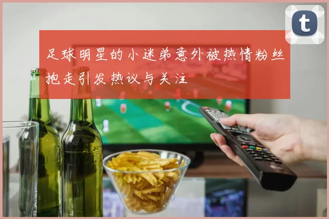 足球明星的小迷弟意外被热情粉丝抱走引发热议与关注